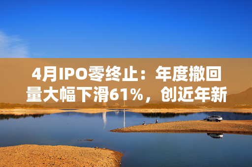 4月IPO零终止：年度撤回量大幅下滑61%，创近年新低