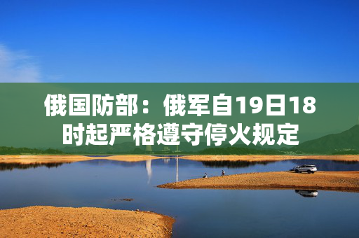俄国防部：俄军自19日18时起严格遵守停火规定