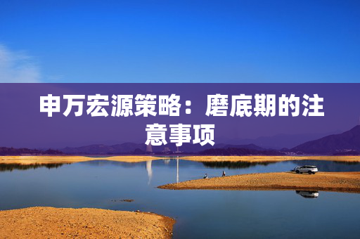申万宏源策略：磨底期的注意事项