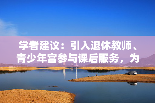 学者建议：引入退休教师、青少年宫参与课后服务，为教师“减负”