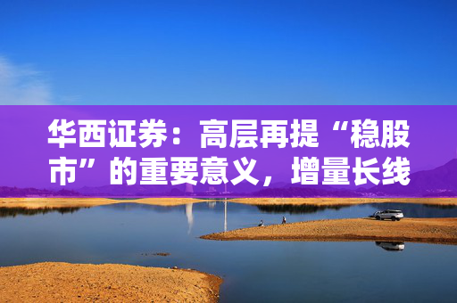 华西证券：高层再提“稳股市”的重要意义，增量长线资金持续入市