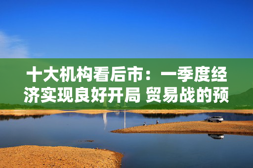 十大机构看后市：一季度经济实现良好开局 贸易战的预期回摆在即 中国的政策选项更多、能耗更久