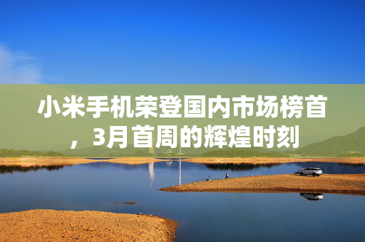 小米手机荣登国内市场榜首，3月首周的辉煌时刻