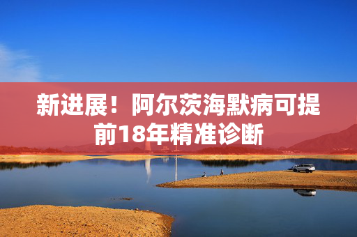 新进展！阿尔茨海默病可提前18年精准诊断