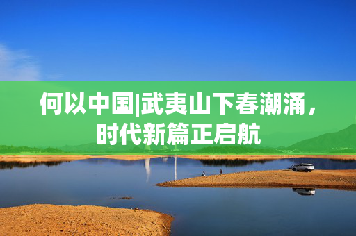 何以中国|武夷山下春潮涌，时代新篇正启航