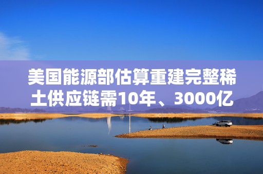 美国能源部估算重建完整稀土供应链需10年、3000亿美元投入