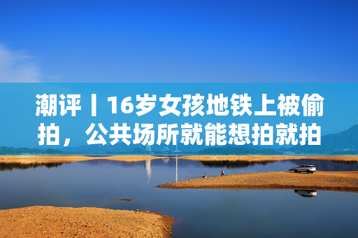 潮评丨16岁女孩地铁上被偷拍，公共场所就能想拍就拍？