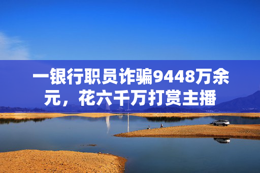 一银行职员诈骗9448万余元，花六千万打赏主播