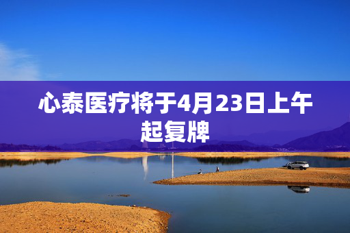心泰医疗将于4月23日上午起复牌