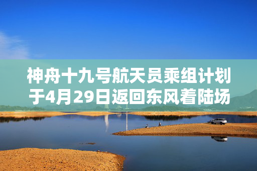 神舟十九号航天员乘组计划于4月29日返回东风着陆场