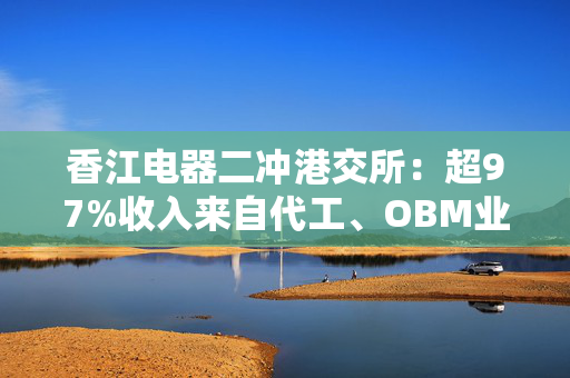 香江电器二冲港交所：超97%收入来自代工、OBM业务却明显萎缩 研发费用率仅为2.4%、依赖海外大客户