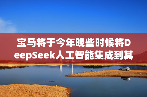 宝马将于今年晚些时候将DeepSeek人工智能集成到其在中国的新车中