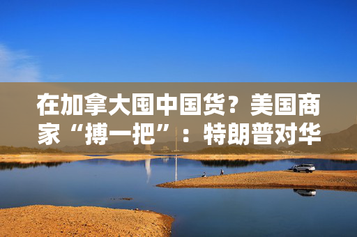 在加拿大囤中国货？美国商家“搏一把”：特朗普对华关税迟早下调