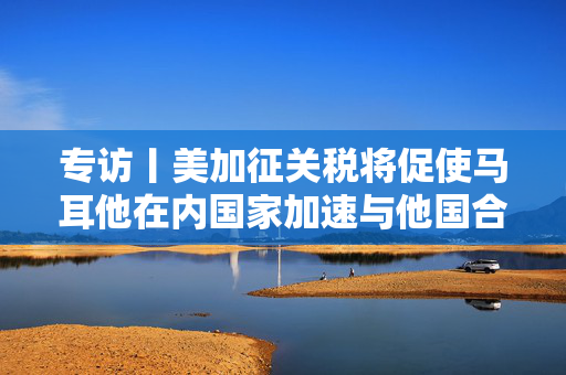 专访丨美加征关税将促使马耳他在内国家加速与他国合作——访马耳他工商会发言人阿塔尔德