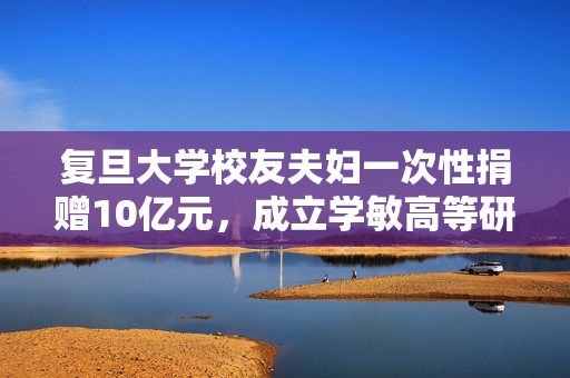 复旦大学校友夫妇一次性捐赠10亿元，成立学敏高等研究院