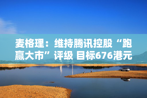 麦格理：维持腾讯控股“跑赢大市”评级 目标676港元