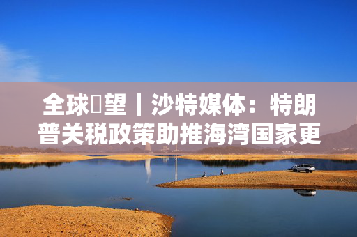 全球瞭望｜沙特媒体：特朗普关税政策助推海湾国家更多“转向亚洲”