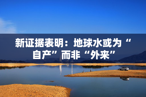 新证据表明：地球水或为“自产”而非“外来”