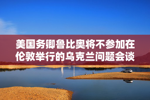 美国务卿鲁比奥将不参加在伦敦举行的乌克兰问题会谈