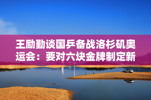 王励勤谈国乒备战洛杉矶奥运会：要对六块金牌制定新的战略