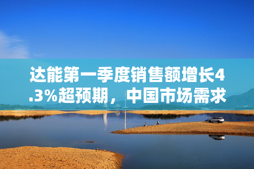 达能第一季度销售额增长4.3%超预期，中国市场需求强劲