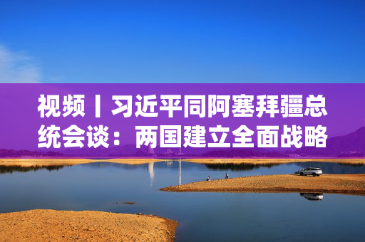 视频丨习近平同阿塞拜疆总统会谈：两国建立全面战略伙伴关系