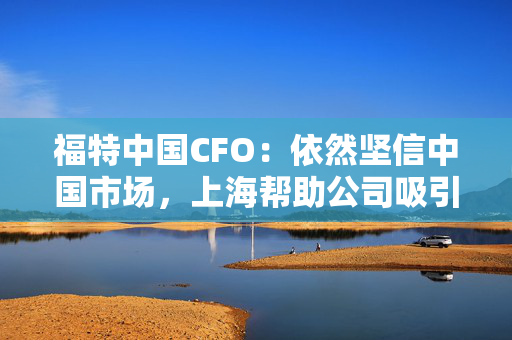 福特中国CFO：依然坚信中国市场，上海帮助公司吸引到人才