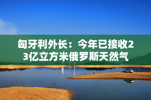 匈牙利外长：今年已接收23亿立方米俄罗斯天然气