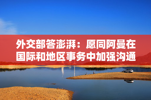 外交部答澎湃：愿同阿曼在国际和地区事务中加强沟通协调