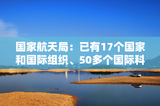 国家航天局：已有17个国家和国际组织、50多个国际科研机构加入国际月球科研站合作