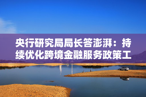 央行研究局局长答澎湃：持续优化跨境金融服务政策工具箱，有效支持企业走出去