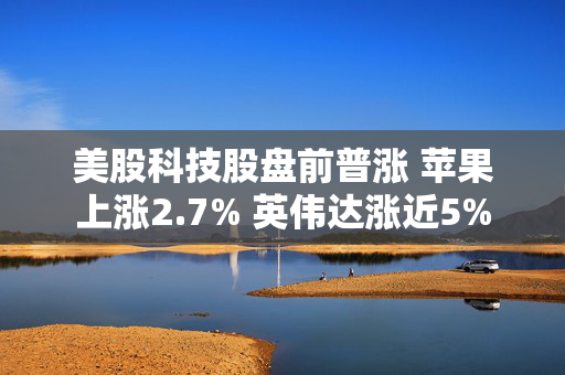 美股科技股盘前普涨 苹果上涨2.7% 英伟达涨近5%