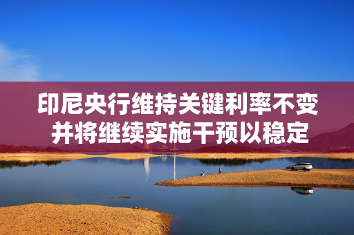 印尼央行维持关键利率不变 并将继续实施干预以稳定印尼盾
