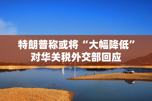 特朗普称或将“大幅降低”对华关税外交部回应