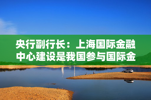 央行副行长：上海国际金融中心建设是我国参与国际金融竞争的核心载体