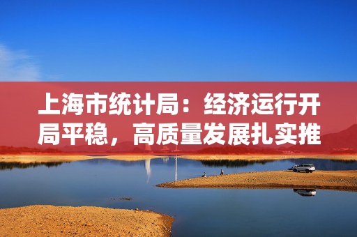 上海市统计局：经济运行开局平稳，高质量发展扎实推进