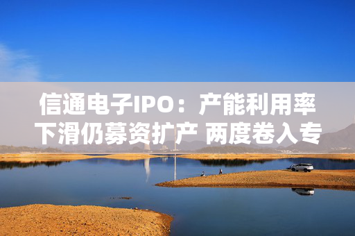 信通电子IPO：产能利用率下滑仍募资扩产 两度卷入专利与商业秘密诉讼