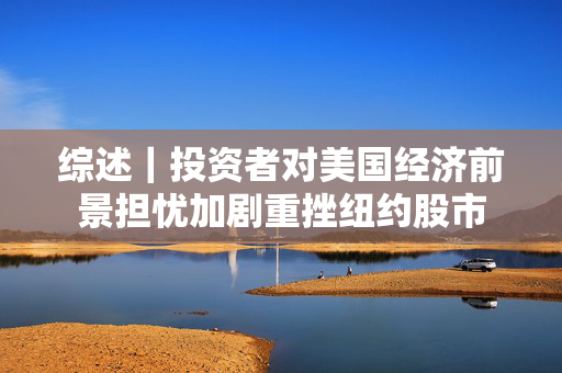 综述｜投资者对美国经济前景担忧加剧重挫纽约股市