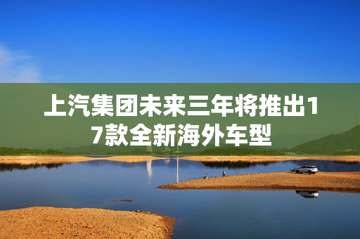 上汽集团未来三年将推出17款全新海外车型