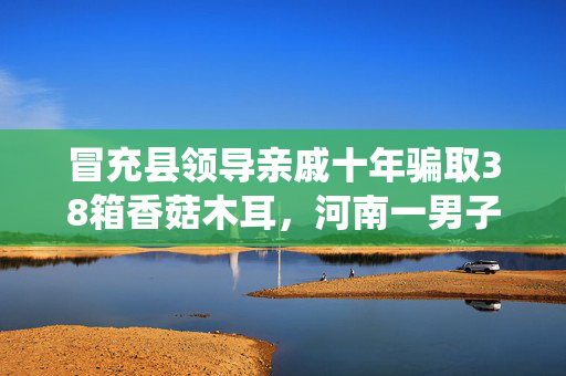 冒充县领导亲戚十年骗取38箱香菇木耳，河南一男子被判拘役