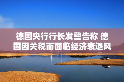德国央行行长发警告称 德国因关税而面临经济衰退风险