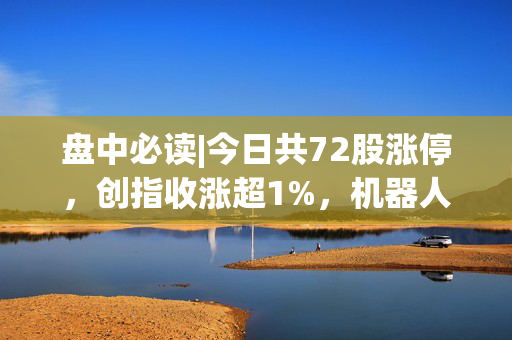 盘中必读|今日共72股涨停，创指收涨超1%，机器人概念集体爆发