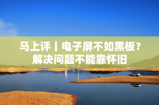 马上评丨电子屏不如黑板？解决问题不能靠怀旧