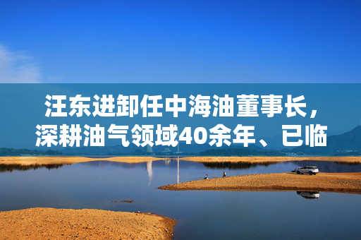 汪东进卸任中海油董事长，深耕油气领域40余年、已临近退休