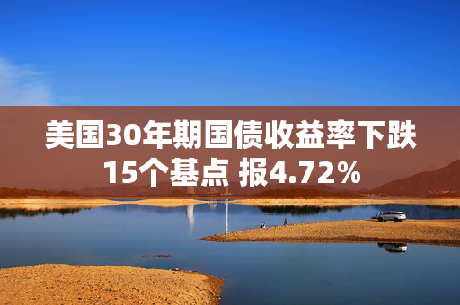 美国30年期国债收益率下跌15个基点 报4.72%