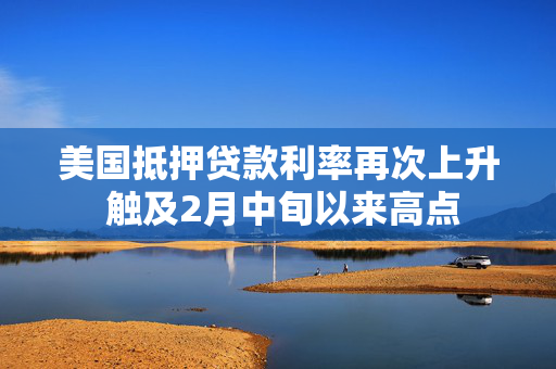 美国抵押贷款利率再次上升 触及2月中旬以来高点