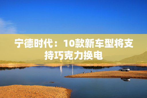宁德时代：10款新车型将支持巧克力换电
