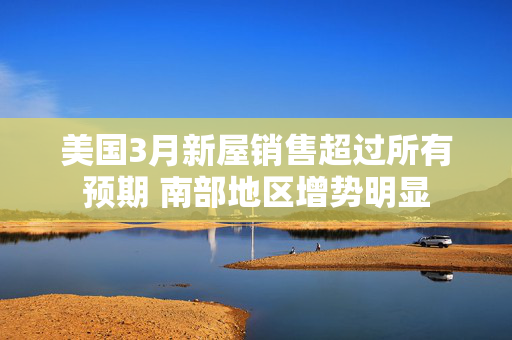 美国3月新屋销售超过所有预期 南部地区增势明显