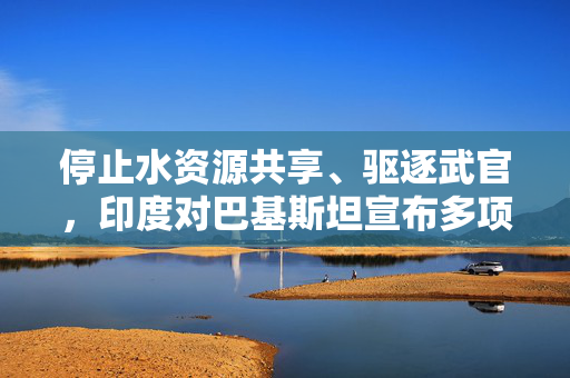 停止水资源共享、驱逐武官，印度对巴基斯坦宣布多项反制措施