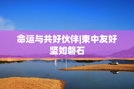 命运与共好伙伴|柬中友好坚如磐石